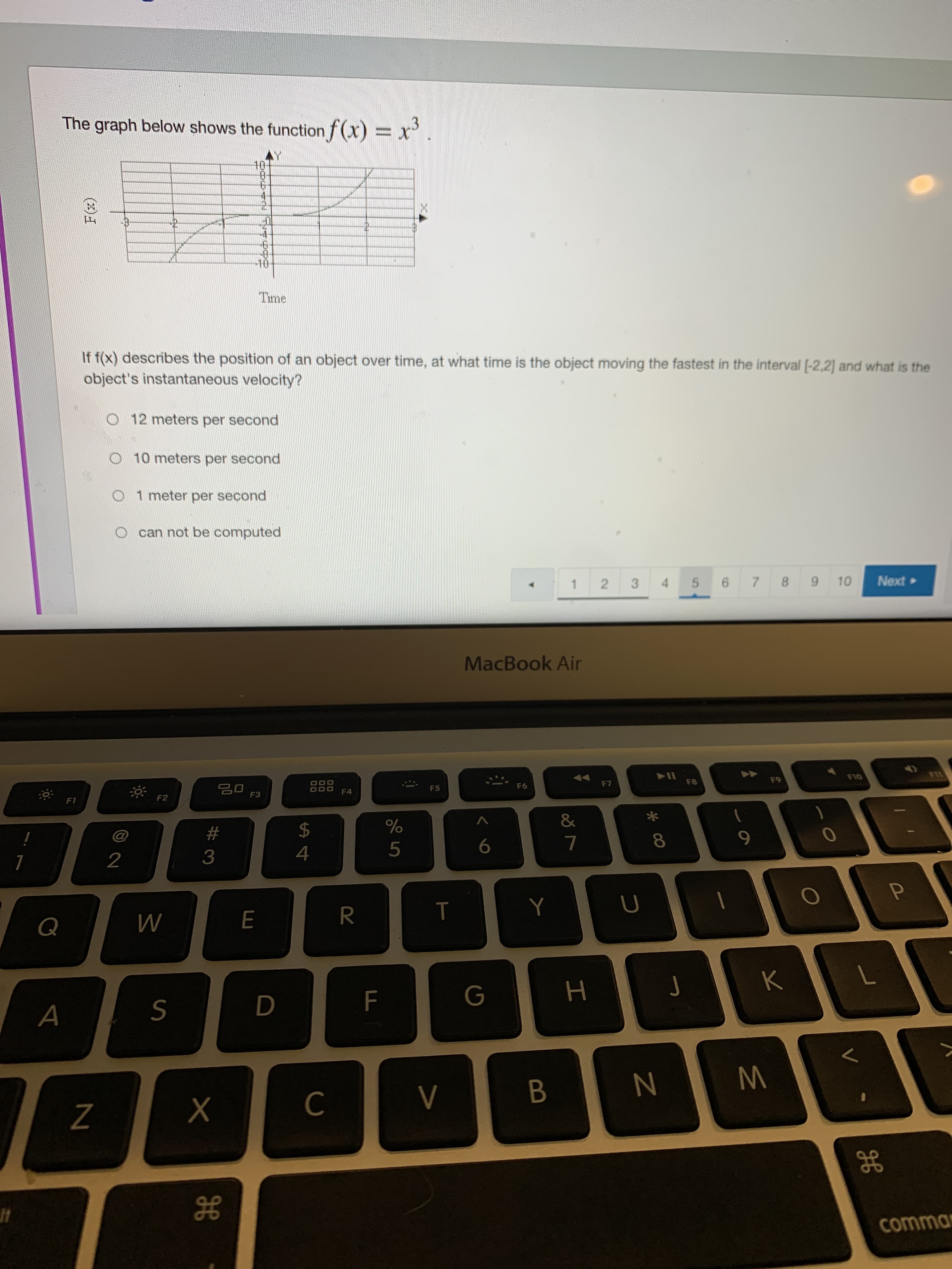 4.
R
00
#3
(x)
The graph below shows the function f (X) = X
10-
Time
If f(x) describes the position of an object over time, at what time is the object moving the fastest in the interval [-2,2] and what is the
object's instantaneous velocity?
O 12 meters per second
O 10 meters per second
O 1 meter per second
O can not be computed
1 2
8.
3.
• pON
MacBook Air
F10
F7
F8
64
F6
F5
F4
F3
F2
&
2$
6.
2
7.
4.
K
A
B.
gE
