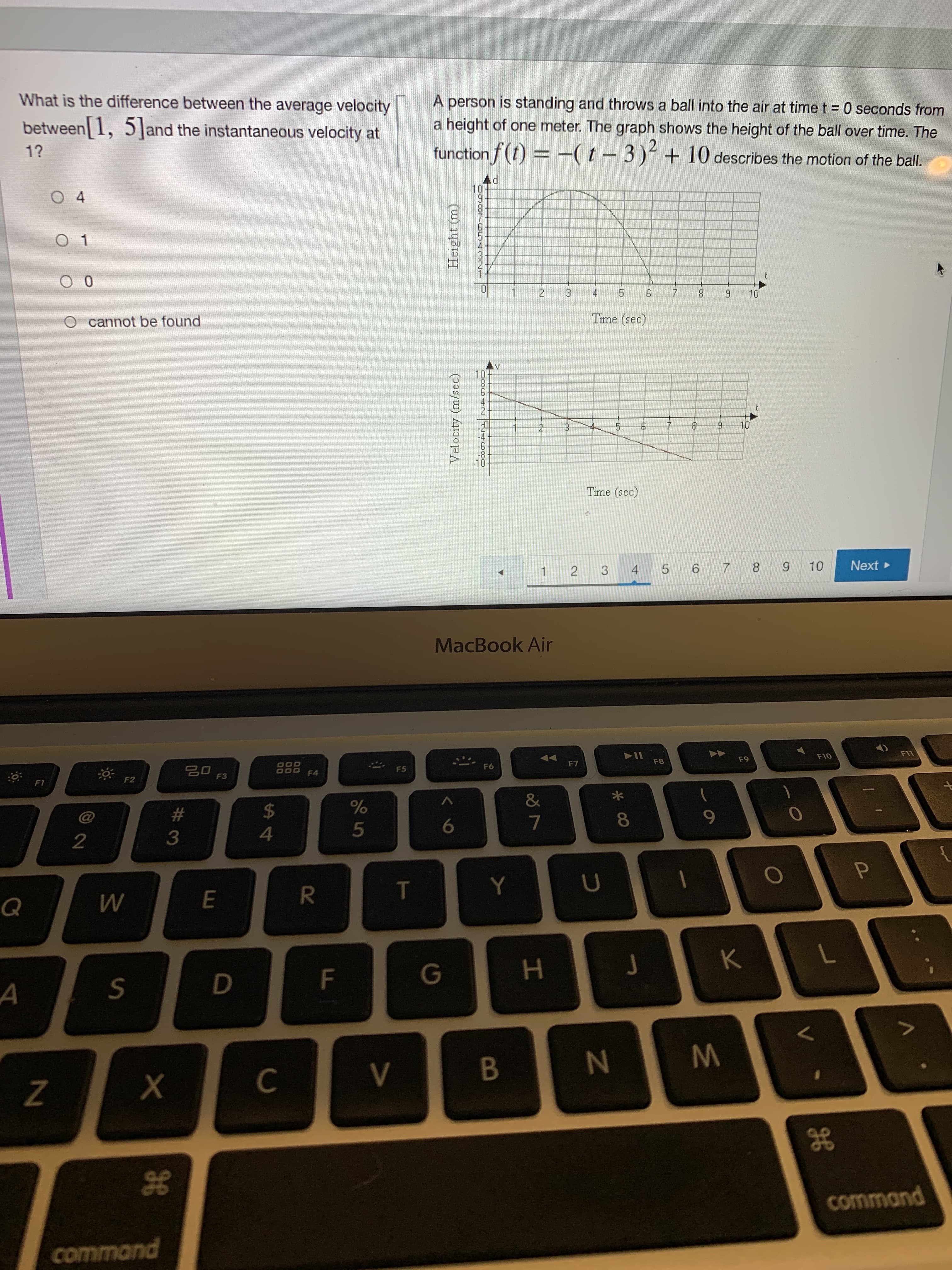 M.
* 00
IN
2.
エ
Velocity (m/sec)
Height (m)
R
#3
A person is standing and throws a ball into the air at timet 0 seconds from
a height of one meter. The graph shows the height of the ball over time. The
What is the difference between the average velocity
between 1, 5]and the instantaneous velocity at
1?
function f(t) = -(t-3) +10 describes the motion of the bal.
PY
O 4
2.
3.
6.
8.
4.
5.
一
Time (sec)
O cannot be found
2.
5.
OL
2.
Time (sec)
3 4 5
6 7 8
Next
1.
MacBook Air
LLI
F8
6 5
F6
F5
F4
F3
F2
F1
&
8.
24
5
%23
<>
B
Z
gE
command
g8
command
