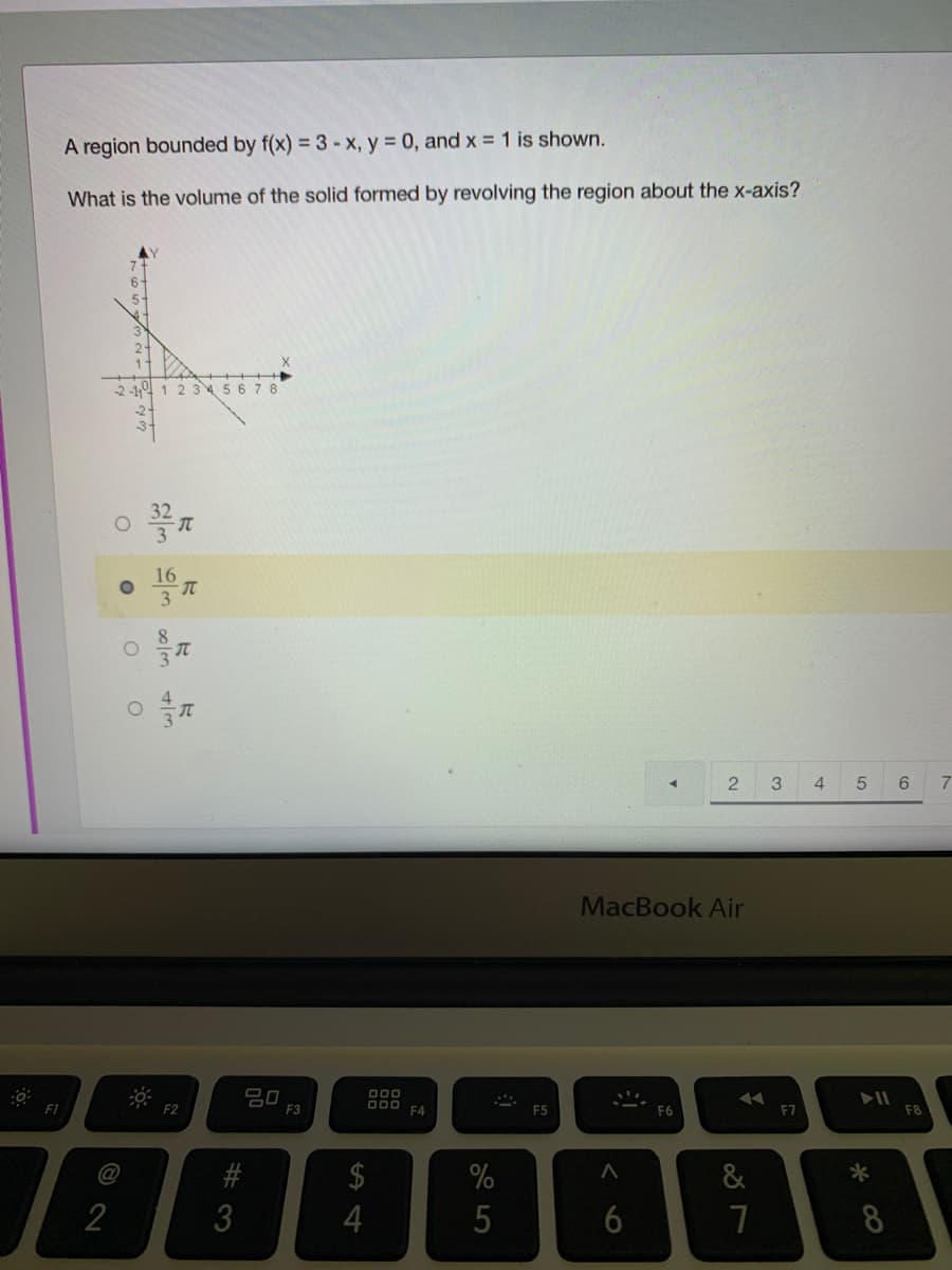 A region bounded by f(x) = 3-x, y = 0, and x = 1 is shown.
What is the volume of the solid formed by revolving the region about the x-axis?
2 -19 1 2 345 6 78
16
3
4.
6.
MacBook Air
20
F3
000
F1
F2
F4
F5
F6
F7
F8
#
$
&
*
3
4
7
8
