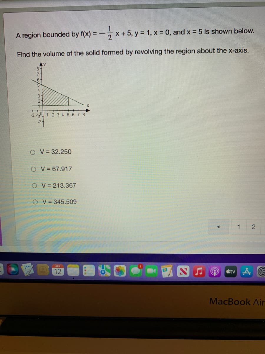 A region bounded by f(x) =
-x+5, y = 1, x = 0, and x = 5 is shown below.
Find the volume of the solid formed by revolving the region about the x-axis.
-2 -1. 1 2 3 4 56 7 8
-2
O V= 32.250
O V = 67.917
O V=213.367
O V = 345.509
2
12
étv 4 E
MacBook Air

