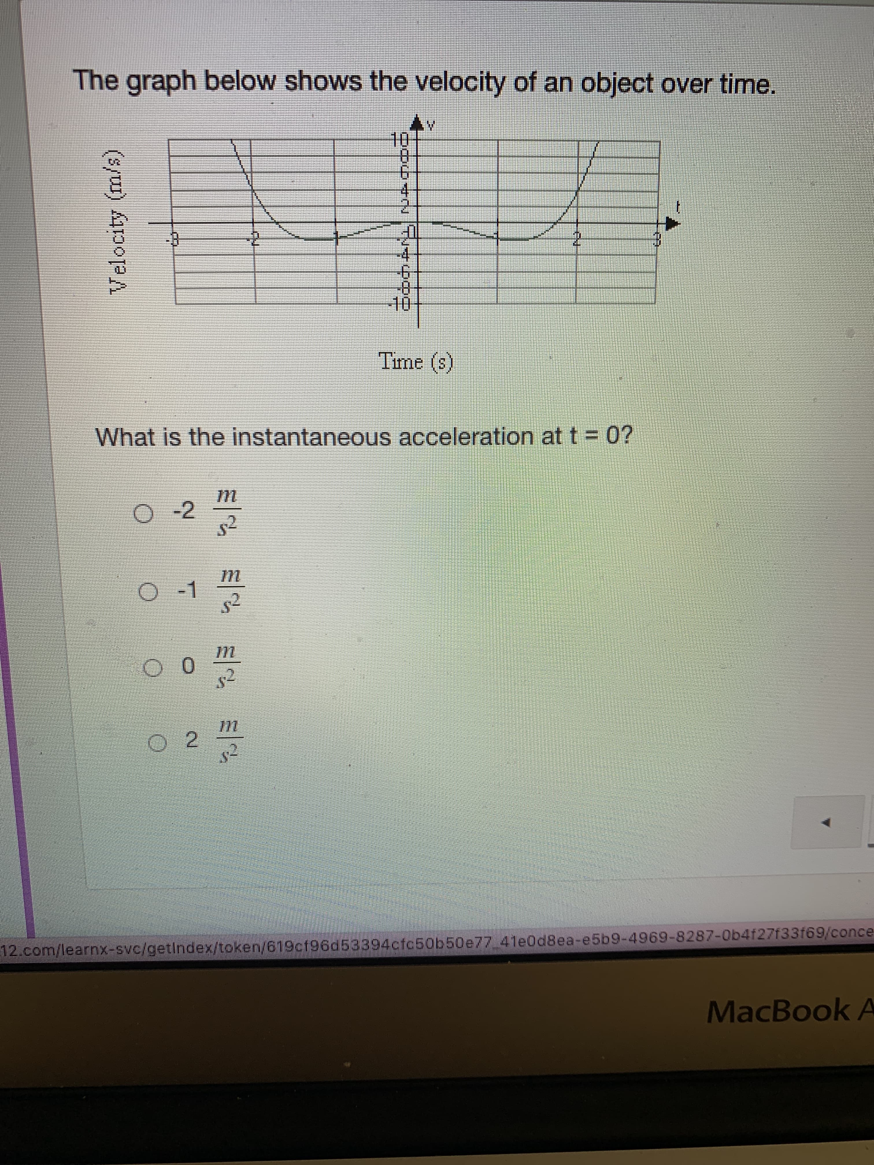 Velocity (m/s)
The graph below shows the velocity of an object over time.
10-
4.
-4
0-
(S) am
What is the instantaneous acceleration at t = 0?
O-1
0.
2.
12.com/learnx-svc/getIndex/token/619cf96d53394cfc50b50e77 4le0d8ea-e5b9-4969-8287-Ob4f27f33f69/conce
MacBook A
