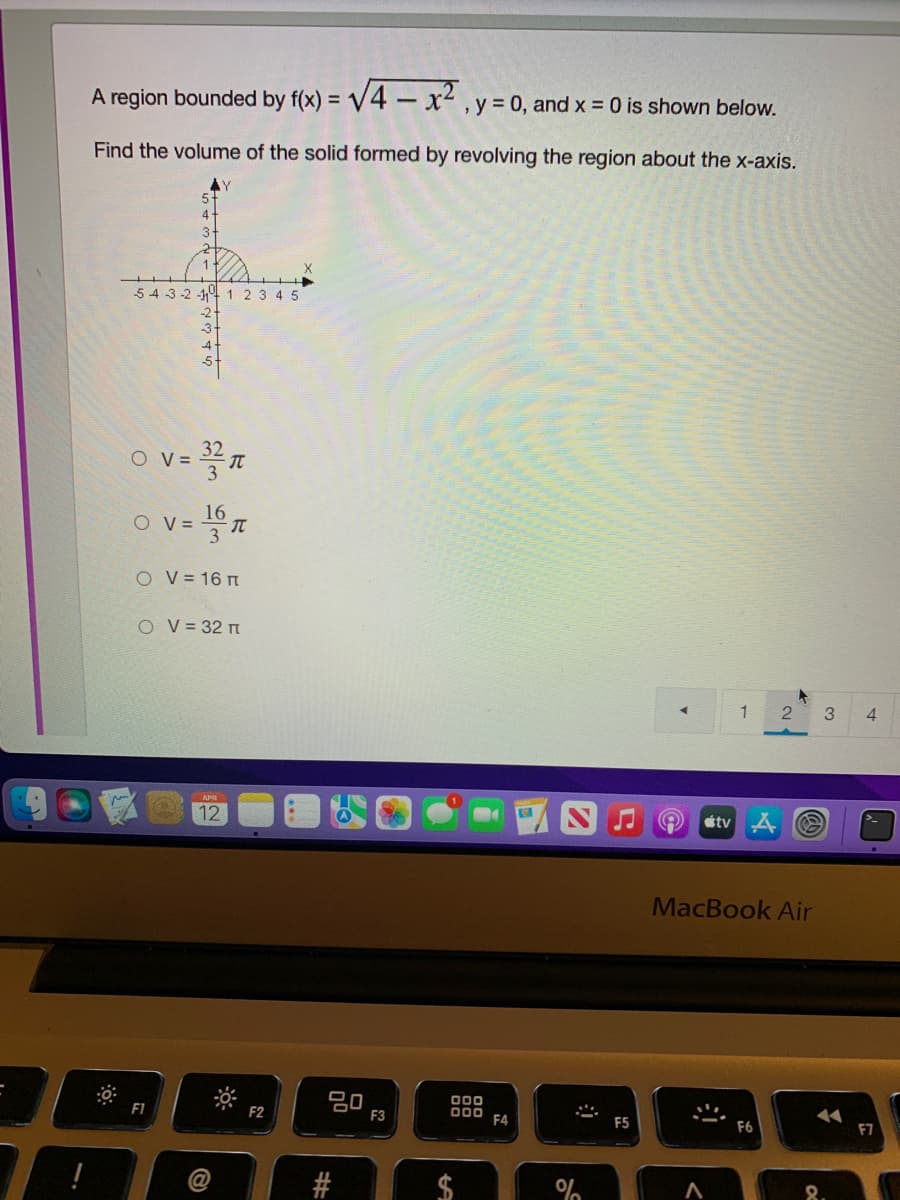 A region bounded by f(x) = V4 - x² , y = 0, and x = 0 is shown below.
Find the volume of the solid formed by revolving the region about the x-axis.
54 3-2 -1 1 2 3 4 5
32
O V =
16
V =
3
O v=
O V = 16 m
O V = 32 m
4.
12
étv 4
MacBook Air
80
F3
00
00
F4
F1
F2
F5
F6
F7
@
%24
并#
