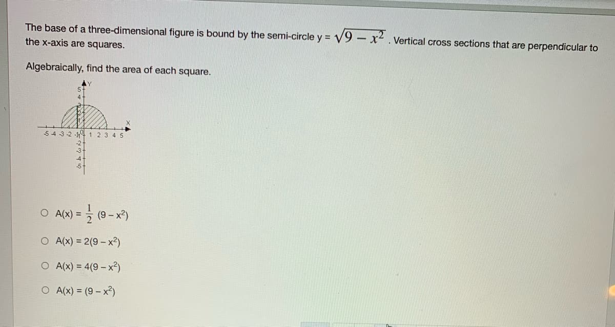 The base of a three-dimensional figure is bound by the semi-circle y = V9- x. Vertical cross sections that are perpendicular to
the x-axis are squares.
Algebraically, find the area of each square.
AY
5 432 1 1 23 4 5
O A(x) =
(9
O A(x) = 2(9 - x²)
O A(x) = 4(9 – x²)
O A(x) = (9- x2)
