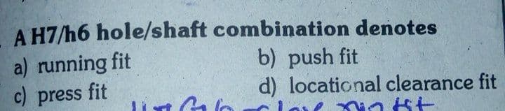 A H7/h6 hole/shaft combination denotes
a) running fit
c) press fit
b) push fit
d) locational clearance fit
