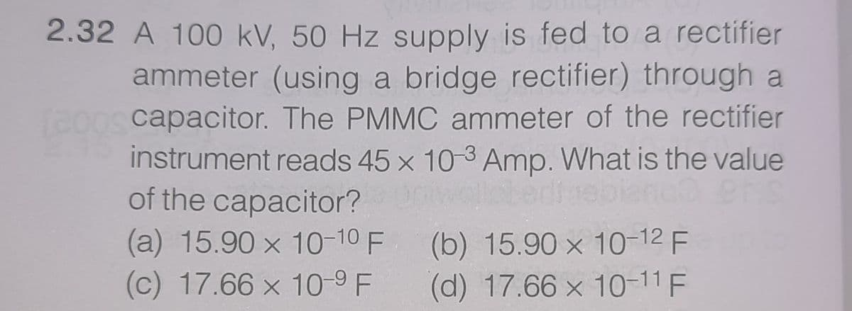 2.32 A 100 kV, 50 Hz supply is fed to a rectifier
ammeter (using a bridge rectifier) through a
capacitor. The PMMC ammeter of the rectifier
instrument reads 45 x 10-3 Amp. What is the value
of the capacitor?
(a) 15.90 x 10-10 F
(c) 17.66 x 10-9 F
(b) 15.90 x 10-12 F
(d) 17.66 x 10-11 F
