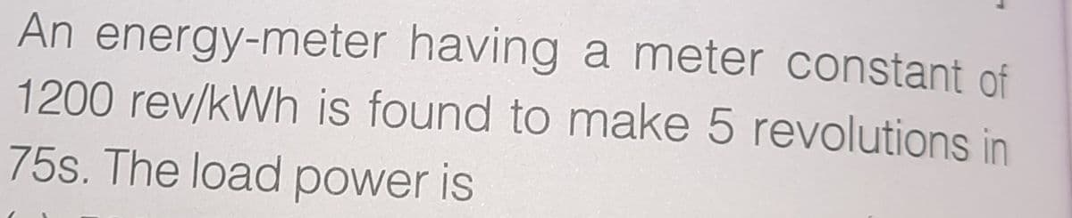An energy-meter having a meter constant of
1200 rev/kWh is found to make 5 revolutions in
75s. The load power is
