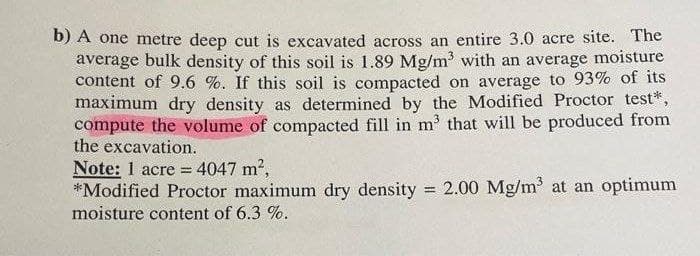 b) A one metre deep cut is excavated across an entire 3.0 acre site. The
average bulk density of this soil is 1.89 Mg/m³ with an average moisture
content of 9.6 %. If this soil is compacted on average to 93% of its
maximum dry density as determined by the Modified Proctor test*,
compute the volume of compacted fill in m³ that will be produced from
the excavation.
Note: 1 acre = 4047 m²,
*Modified Proctor maximum dry density = 2.00 Mg/m³ at an optimum
moisture content of 6.3 %.