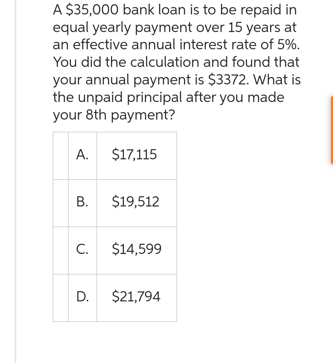 A $35,000 bank loan is to be repaid in
equal yearly payment over 15 years at
an effective annual interest rate of 5%.
You did the calculation and found that
your annual payment is $3372. What is
the unpaid principal after you made
your 8th payment?
A.
B.
C.
D.
$17,115
$19,512
$14,599
$21,794