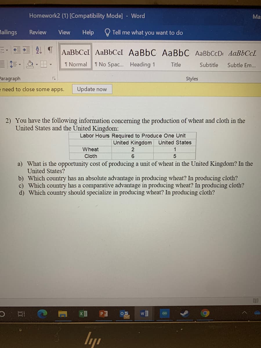 Homework2 (1) [Compatibility Mode] Word
Ma:
Mailings
Q Tell me what you want to do
Review
View
Help
AABBCCI AaBbCcI AaBbC AaBbC AaBbCcD AaBbCcL
I Normal
1 No Spac... Heading 1
Title
Subtitle
Subtle Em...
Paragraph
Styles
e need to close some apps.
Update now
2) You have the following information concerning the production of wheat and cloth in the
United States and the United Kingdom:
Labor Hours Required to Produce One Unit
United Kingdom United States
Wheat
1
Cloth
6.
5
a) What is the opportunity cost of producing a unit of wheat in the United Kingdom? In the
United States?
b) Which country has an absolute advantage in producing wheat? In producing cloth?
c) Which country has a comparative advantage in producing wheat? In producing cloth?
d) Which country should specialize in producing wheat? In producing cloth?
