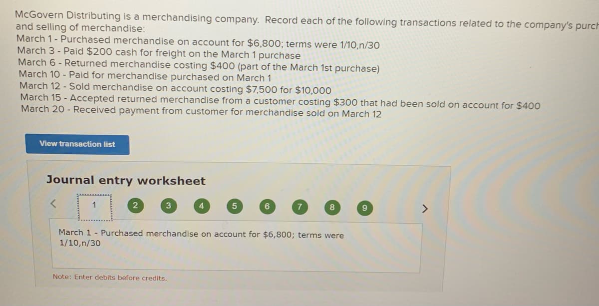 McGovern Distributing is a merchandising company. Record each of the following transactions related to the company's purch
and selling of merchandise:
March 1- Purchased merchandise on account for $6,800; terms were 1/10,n/30
March 3 - Paid $200 cash for freight on the March 1 purchase
March 6 - Returned merchandise costing $400 (part of the March 1st purchase)
March 10 - Paid for merchandise purchased on March 1
March 12 - Sold merchandise on account costing $7,500 for $10,000
March 15 - Accepted returned merchandise from a customer costing $300 that had been sold on account for $400
March 20 - Received payment from customer for merchandise sold on March 12
View transaction list
Journal entry worksheet
1
4
6
7
9.
<>
March 1 - Purchased merchandise on account for $6,800; terms were
1/10,n/30
Note: Enter debits before credits.
