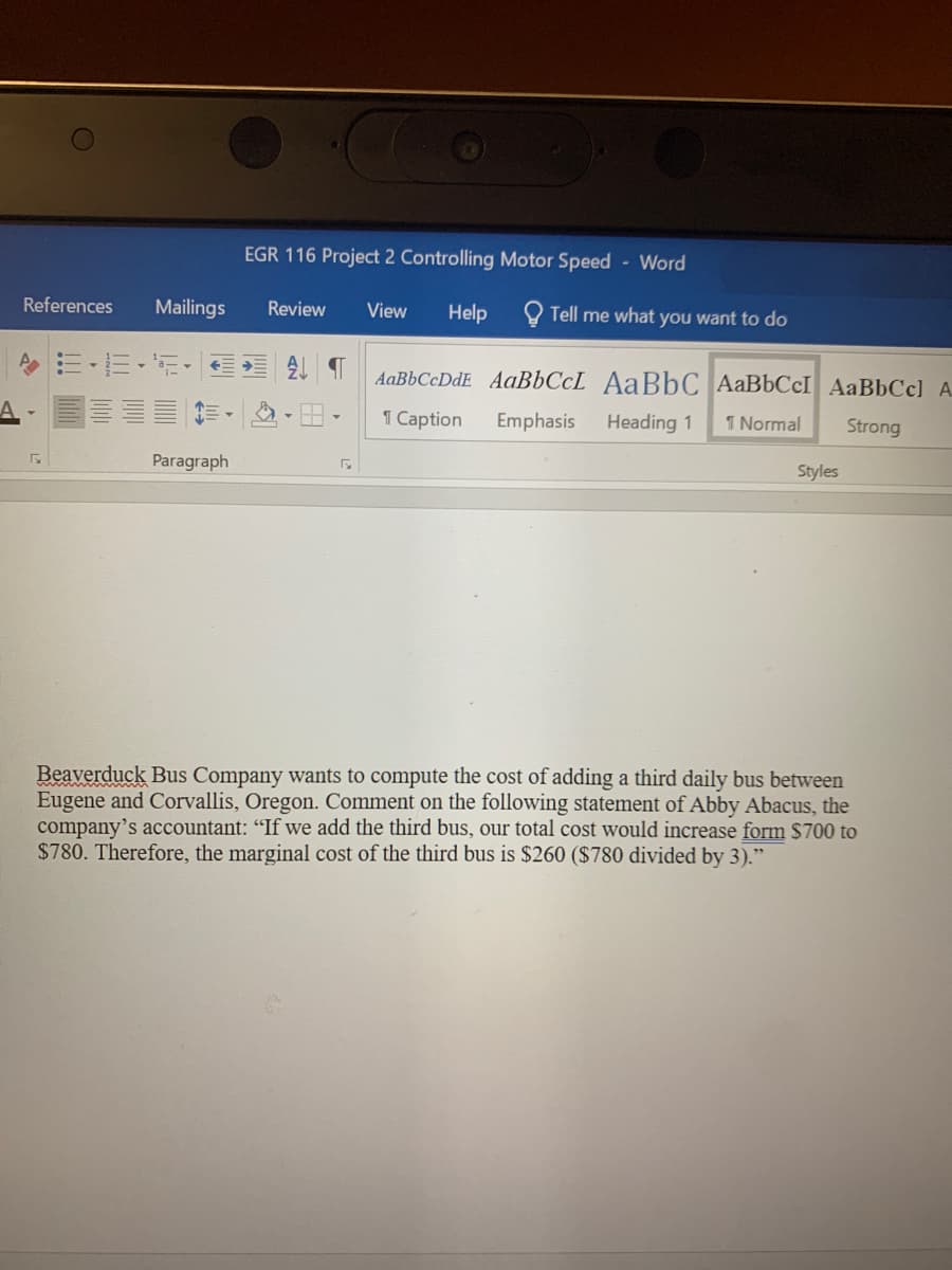 EGR 116 Project 2 Controlling Motor Speed Word
References
Mailings
Review
View
Help
Tell me what you want to do
AaBbCcDdE AaBbCcL AaBbC AAB6CCI AaBbCc) A
1 Caption
Emphasis
Heading 1
1 Normal
Strong
Paragraph
Styles
Beaverduck Bus Company wants to compute the cost of adding a third daily bus between
Eugene and Corvallis, Oregon. Comment on the following statement of Abby Abacus, the
company's accountant: "If we add the third bus, our total cost would increase form $700 to
$780. Therefore, the marginal cost of the third bus is $260 ($780 divided by 3)."
