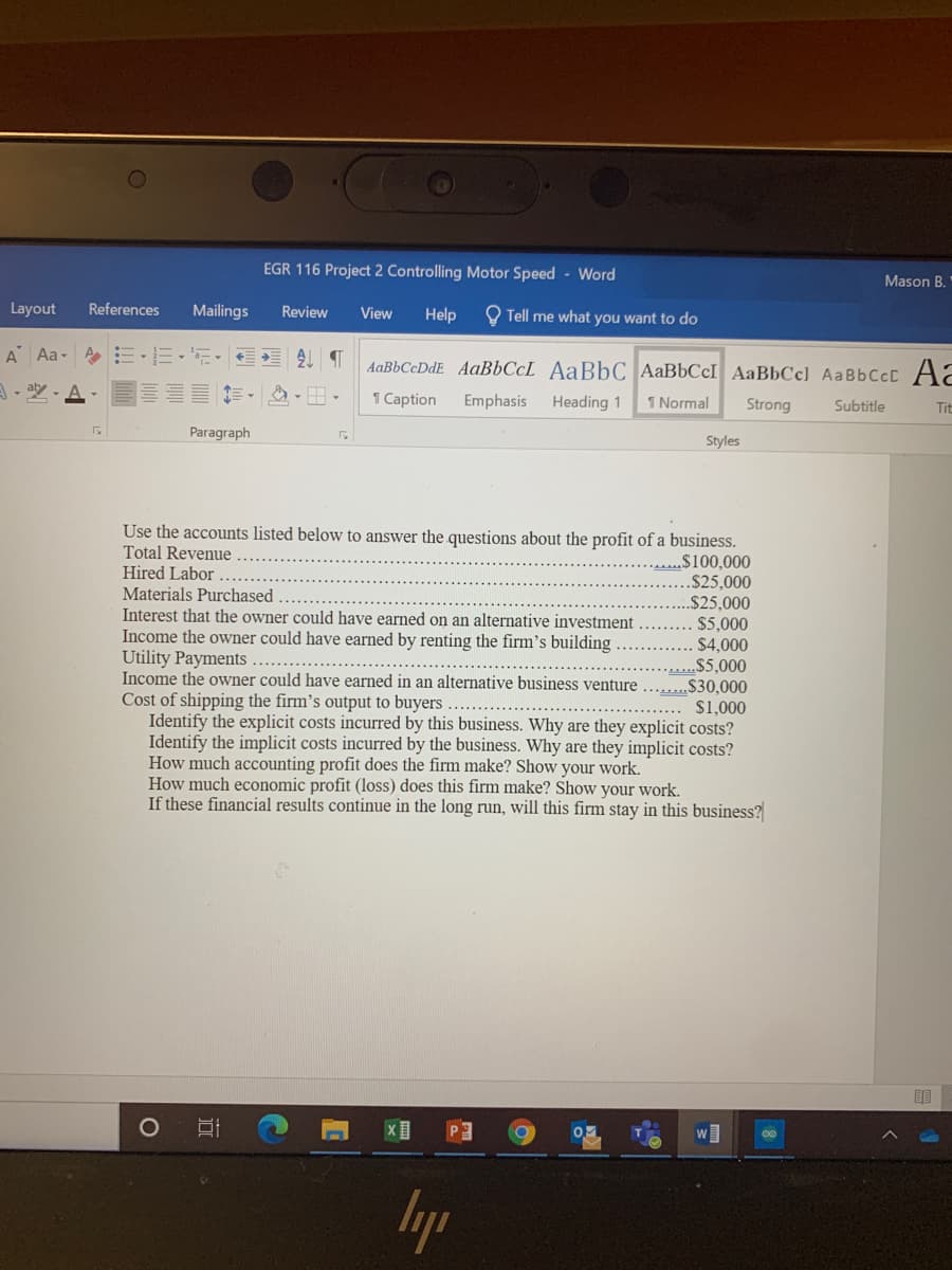 EGR 116 Project 2 Controlling Motor Speed - Word
Mason B.
Layout
References
Mailings
Review
View
Help
O Tell me what you want to do
A Aa- E-E- E
AaBbCcDdE AaBbCcL AaBbC AaBbCcI AaBbCc] AaBbCcC Aa
A- aly - A
E E-
1 Caption
Emphasis
Heading 1
1 Normal
Strong
Subtitle
Tit
Paragraph
Styles
Use the accounts listed below to answer the questions about the profit of a business.
Total Revenue
Hired Labor
Materials Purchased
Interest that the owner could have earned on an alternative investment
Income the owner could have earned by renting the firm's building
Utility Payments .........
Income the owner could have earned in an alternative business venture .
Cost of shipping the firm's output to buyers
Identify the explicit costs incurred by this business. Why are they explicit costs?
Identify the implicit costs incurred by the business. Why are they implicit costs?
How much accounting profit does the firm make? Show your work.
How much economic profit (loss) does this firm make? Show your work.
If these financial results continue in the long run, will this firm stay in this business?
$100,000
.$25,000
„$25,000
$5,000
$4,000
....$5,000
*2$30,000
$1,000
lyp
