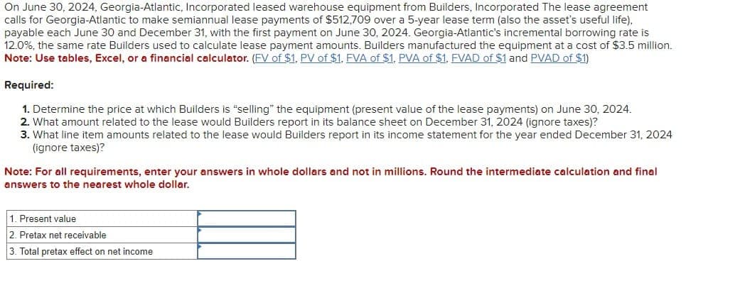 On June 30, 2024, Georgia-Atlantic, Incorporated leased warehouse equipment from Builders, Incorporated The lease agreement
calls for Georgia-Atlantic to make semiannual lease payments of $512,709 over a 5-year lease term (also the asset's useful life),
payable each June 30 and December 31, with the first payment on June 30, 2024. Georgia-Atlantic's incremental borrowing rate is
12.0%, the same rate Builders used to calculate lease payment amounts. Builders manufactured the equipment at a cost of $3.5 million.
Note: Use tables, Excel, or a financial calculator. (FV of $1, PV of $1, FVA of $1, PVA of $1, FVAD of $1 and PVAD of $1)
Required:
1. Determine the price at which Builders is "selling" the equipment (present value of the lease payments) on June 30, 2024.
2. What amount related to the lease would Builders report in balance sheet on December 31, 2024 (ignore taxes)?
3. What line item amounts related to the lease would Builders report in its income statement for the year ended December 31, 2024
(ignore taxes)?
Note: For all requirements, enter your answers in whole dollars and not in millions. Round the intermediate calculation and final
answers to the nearest whole dollar.
1. Present value
2. Pretax net receivable
3. Total pretax effect on net income