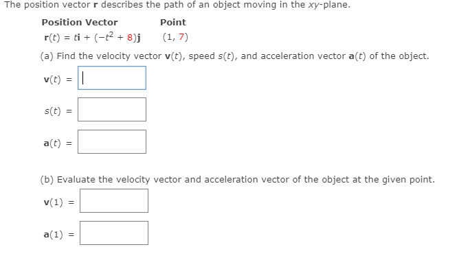 The position vector \( \mathbf{r} \) describes the path of an object moving in the \( xy \)-plane.

**Position Vector:**

\[ \mathbf{r}(t) = t\mathbf{i} + (-t^2 + 8)\mathbf{j} \]

**Point:**

\[ (1, 7) \]

### (a) Find the following:
- **Velocity Vector \( \mathbf{v}(t) \)**
- **Speed \( s(t) \)**
- **Acceleration Vector \( \mathbf{a}(t) \)**

\[ \mathbf{v}(t) = \]

\[ s(t) = \]

\[ \mathbf{a}(t) = \]

### (b) Evaluate the velocity vector and acceleration vector of the object at the given point.

- **Velocity Vector at \( t = 1 \): \( \mathbf{v}(1) \)**

\[ \mathbf{v}(1) = \]

- **Acceleration Vector at \( t = 1 \): \( \mathbf{a}(1) \)**

\[ \mathbf{a}(1) = \]