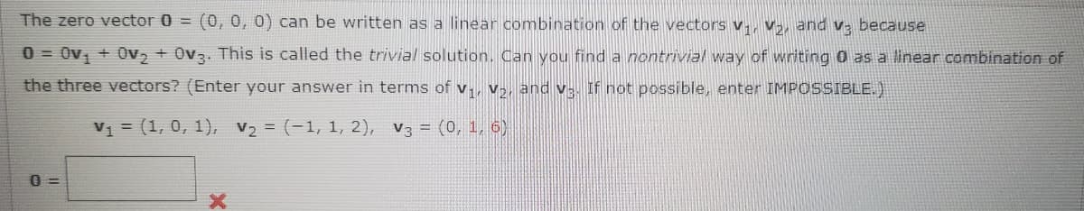 The zero vector 0 = (0, 0, 0) can be written
a linear combination of the vectors v., v,, and v- because
0 = Ov, + 0v, + 0v3. This is called the trivia! solution. Can you find a nontrivial way of writing 0 as a linear combination of
the three vectors? (Enter your answer in terms of v., v,, and v- If not possible, enter IMPOSSIBLE.)
V1 = (1, 0, 1), V2 = (-1, 1, 2), V3 = (0, 1, 6)
