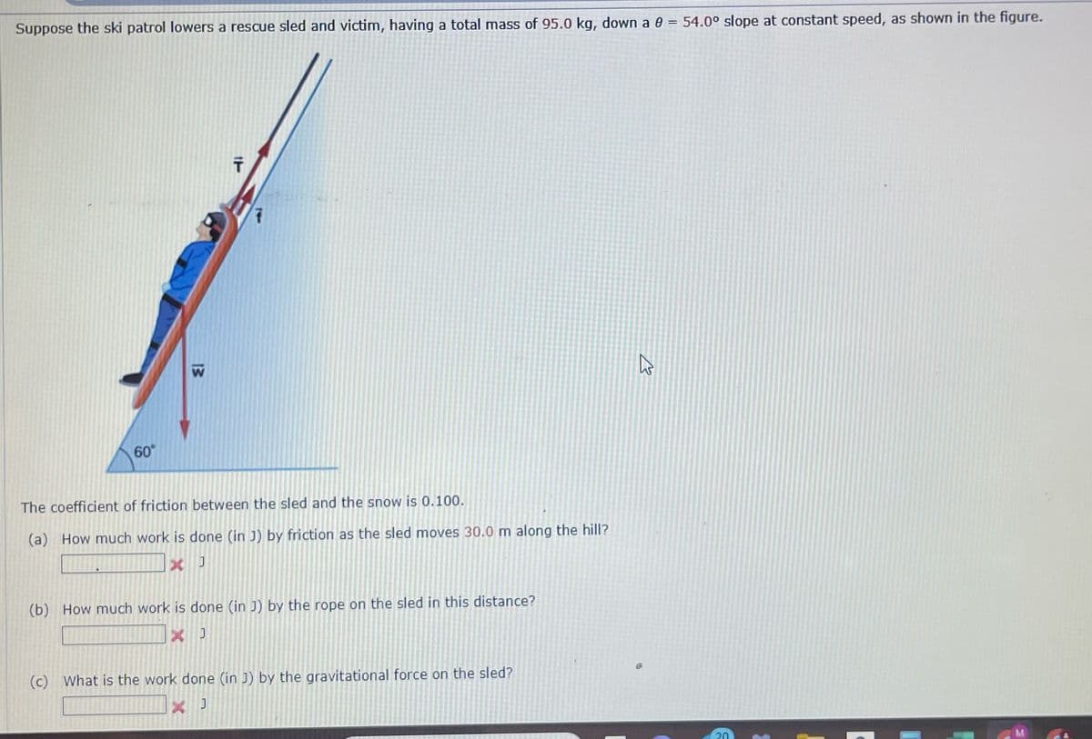 Suppose the ski patrol lowers a rescue sled and victim, having a total mass of 95.0 kg, down a
54.0° slope at constant speed, as shown in the figure.
T
60°
13
13
The coefficient of friction between the sled and the snow is 0.100.
(a) How much work is done (in J) by friction as the sled moves 30.0 m along the hill?
× J
(b) How much work is done (in J) by the rope on the sled in this distance?
X J
(c) What is the work done (in J) by the gravitational force on the sled?
20