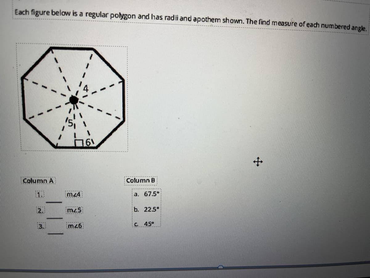 Each figure below is a regular polygon and has radi and apothem shown. The find measure of each numbered angle.
Column A
Column B
1.
m24
a. 67.5°
2.
m2s
b. 22.5°
m26
C. 45°
