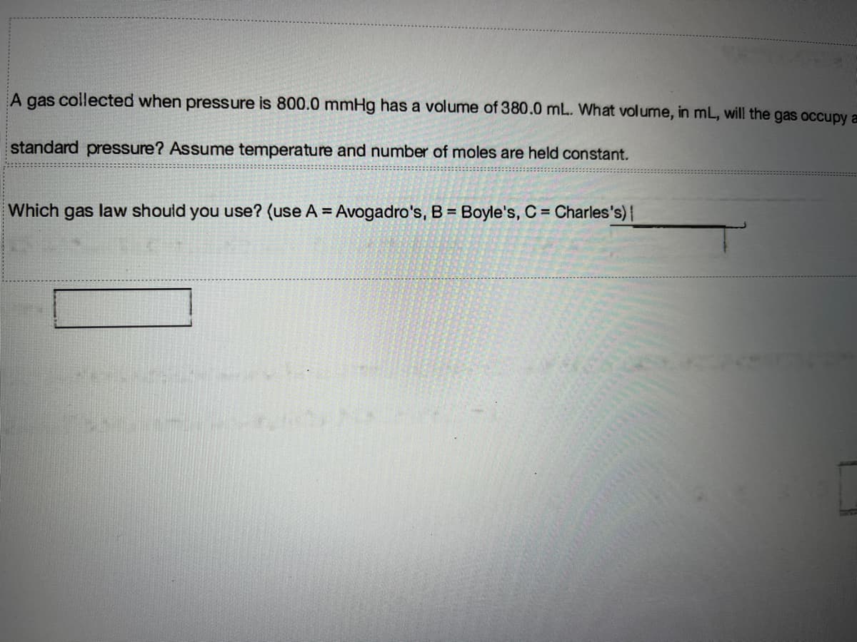 A gas collected when pressure is 800.0 mmHg has a volume of 380.0 mL. What volume, in mL, will the gas occupy a
standard pressure? Assume temperature and number of moles are held constant.
Which gas law should you use? (use A = Avogadro's, B = Boyle's, C = Charles's)|
