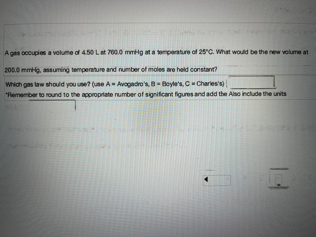 A
gas occupies a volume of 4.50 L at 760.0 mmHg at a temperature of 25°C. What would be the new volume at
200.0 mmHg, assuming temperature and number of moles are held constant?
Which gas law should you use? (use A = Avogadro's, B = Boyle's, C = Charles's)
"Remember to round to the appropriate number of significant figures and add the Also include the units
