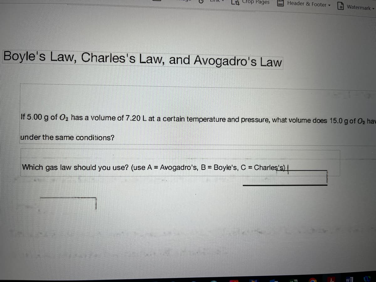 Li Crop Pages
Header & Footer
Watermark
Boyle's Law, Charles's Law, and Avogadro's Law
If 5.00 g of O2 has a volume of 7.20 L at a certain temperature and pressure, what volume does 15.0 g of O2 hau
under the same conditions?
Which gas law should you use? (use A = Avogadro's, B Boyle's, C Charleş's) |
