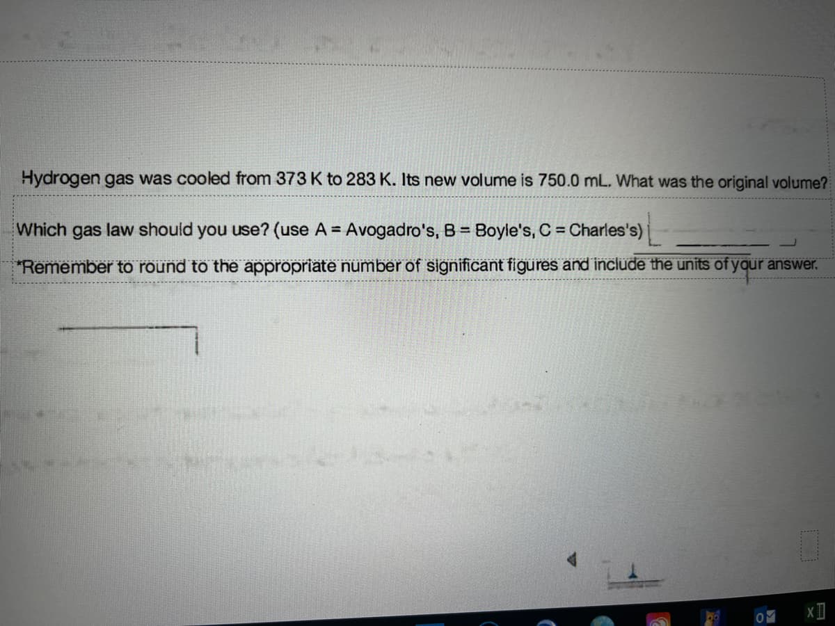 Hydrogen gas was cooled from 373 K to 283 K. Its new volume is 750.0 mL. What was the original volume?
Which gas law should you use? (use A = Avogadro's, B = Boyle's, C = Charles's)
%3D
"Remember to round to thë appropriate number of significant figures änd include the units of your answer.
