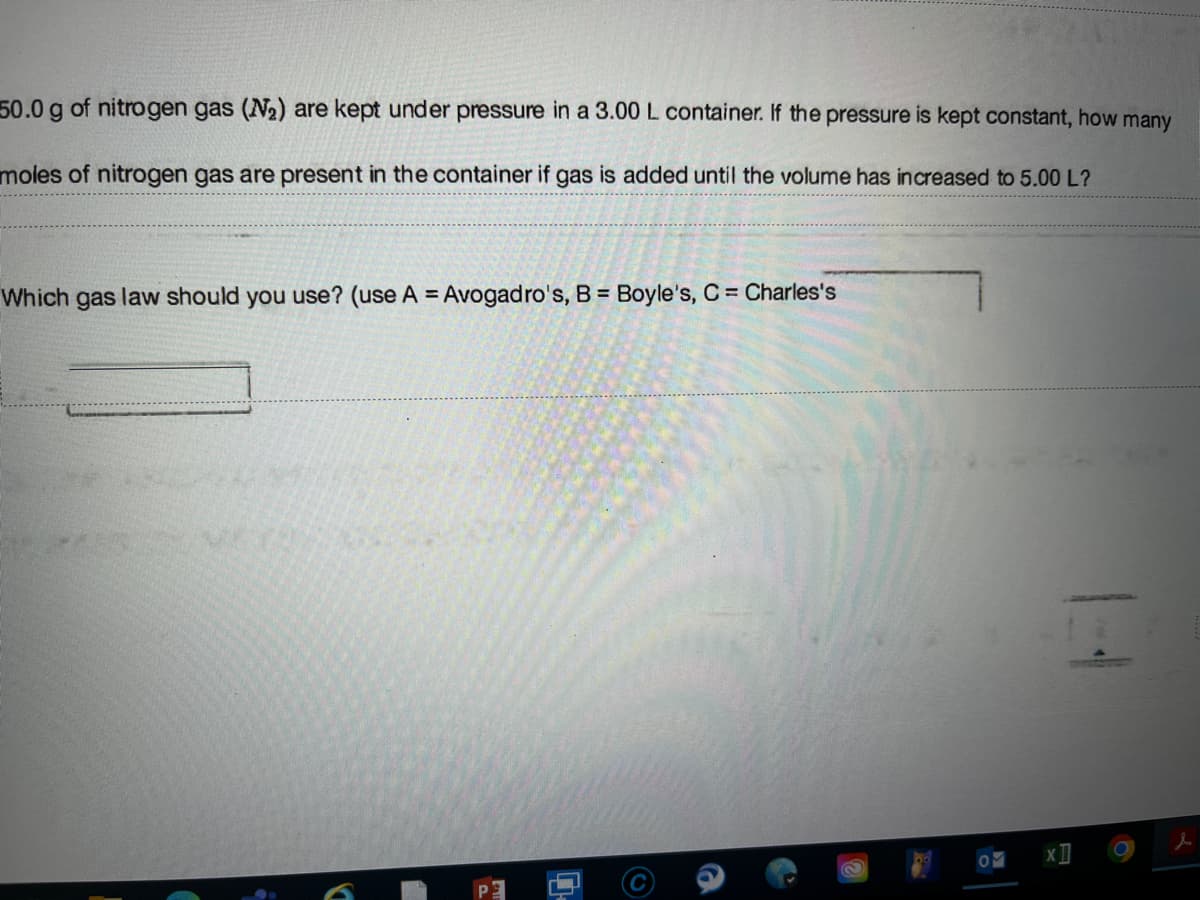 50.0 g of nitrogen gas (N2) are kept under pressure in a 3.00 L container. If the pressure is kept constant, how many
moles of nitrogen gas are present in the container if gas is added until the volume has increased to 5.00 L?
Which gas law should you use? (use A = Avogadro's, B = Boyle's, C Charles's
