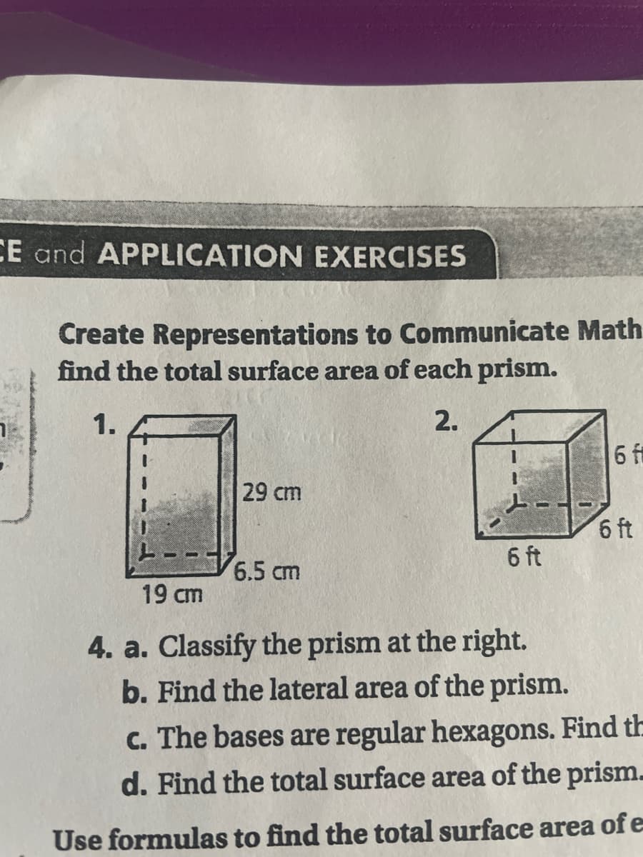 CE and APPLICATION EXERCISES
Create Representations to Communicate Math
find the total surface area of each prism.
1.
2.
6 f
29 cm
6 ft
6.5 cm
19 cm
4. a. Classify the prism at the right.
b. Find the lateral area of the prism.
c. The bases are regular hexagons. Find th
d. Find the total surface area of the prism.
Use formulas to find the total surface area of e
6 ft