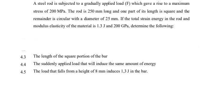 A steel rod is subjected to a gradually applied load (F) which gave a rise to a maximum
stress of 200 MPa. The rod is 250 mm long and one part of its length is square and the
remainder is cireular with a diameter of 25 mm. If the total strain energy in the rod and
modulus elasticity of the material is 1.3 J and 200 GPa, detemine the following:
4.3
The length of the square portion of the bar
The suddenly applied load that will induce the same amount of energy
4.4
4.5
The load that falls from a height of 8 mm induces 1,3 J in the bar.
