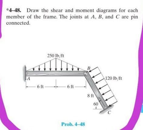 *4-48. Draw the shear and moment diagrams for each
member of the frame. The joints at A, B, and C are pin
connected.
250 lb/ft
B
IA
120 lb/ft
- 6 ft-
- 6 t-
8 ft
60
C
Prob. 4-48
