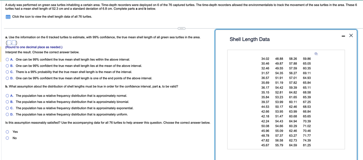 A study was performed on green sea turtles inhabiting a certain area. Time-depth recorders were deployed on 6 of the 76 captured turtles. The time-depth recorders allowed the environmentalists to track the movement of the sea turtles in the area. These 6
turtles had a mean shell length of 52.3 cm and a standard deviation of 6.8 cm. Complete parts a and b below.
Click the icon to view the shell length data of all 76 turtles.
a. Use the information on the 6 tracked turtles to estimate, with 99% confidence, the true mean shell length of all green sea turtles in the area.
(0)
(Round to one decimal place as needed.)
Interpret the result. Choose the correct answer below.
A. One can be 99% confident the true mean shell length lies within the above interval.
B. One can be 99% confident the true mean shell length lies at the mean of the above interval.
C. There is a 99% probability that the true mean shell length is the mean of the interval.
D. One can be 99% confident the true mean shell length is one of the end points of the above interval.
b. What assumption about the distribution of shell lengths must be true in order for the confidence interval, part a, to be valid?
A. The population has a relative frequency distribution that is approximately normal.
B. The population has a relative frequency distribution that is approximately binomial.
C. The population has a relative frequency distribution that is approximately exponential.
D. The population has a relative frequency distribution that is approximately uniform.
Is this assumption reasonably satisfied? Use the accompanying data for all 76 turtles to help answer this question. Choose the correct answer below.
O
Yes
No
Shell Length Data
34.02 48.88
59.86
58.26
30.46 49.87 57.88 65.05
32.46 49.55 57.59
60.35
31.57 54.35 56.27
36.57 51.91 57.01
35.69 51.19 57.82
36.17
35.15 52.81
69.11
64.93
65.84
65.11
54.42 59.39
64.82 68.58
35.84 53.23 61.65 65.39
39.37 53.99 60.11 67.25
44.53 50.17 62.46 68.53
42.66 53.95 63.99 66.84
42.18 51.47 60.68 65.65
42.24 54.43 64.94
50.08 54.66 60.29
70.39
71.02
5.96 55.09 62.46
70.46
48.78 57.37 63.27
71.77
74.39
47.82 56.58 62.73
45.67 55.79 64.59 81.25
□
X
