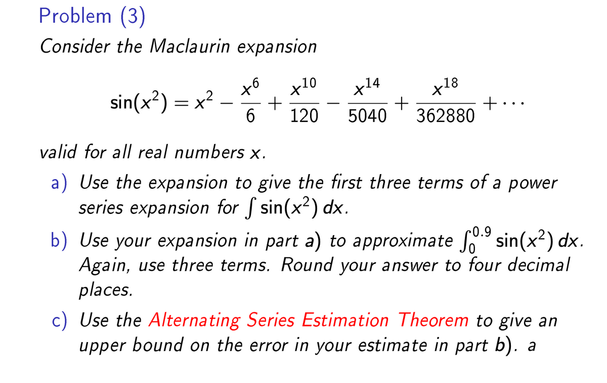 Problem (3)
Consider the Maclaurin expansion
sin(x²) = x²
to
x10
+
6 120
x¹4
5040
+
x18
362880
+
valid for all real numbers x.
a) Use the expansion to give the first three terms of a power
series expansion for f sin(x²) dx.
-0.9
b) Use your expansion in part a) to approximate ſº.⁹ sin(x²) dx.
Again, use three terms. Round your answer to four decimal
places.
c) Use the Alternating Series Estimation Theorem to give an
upper bound on the error in your estimate in part b). a