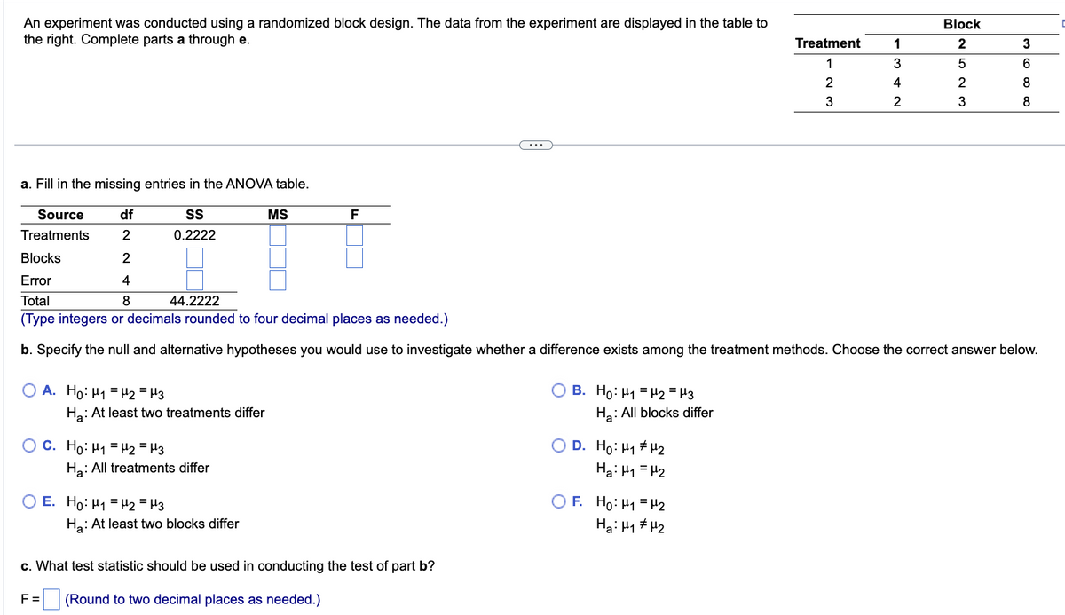 An experiment was conducted using a randomized block design. The data from the experiment are displayed in the table to
the right. Complete parts a through e.
O A. Ho: H₁ H₂ = μ3
Ha: At least two treatments differ
OC. Ho: H₁ H₂ = μ3
a. Fill in the missing entries in the ANOVA table.
Source
Treatments
df
2
SS
0.2222
Blocks
2
Error
4
Total
8
44.2222
(Type integers or decimals rounded to four decimal places as needed.)
b. Specify the null and alternative hypotheses you would use to investigate whether a difference exists among the treatment methods. Choose the correct answer below.
Ha: All treatments differ
E. Ho: H₁ H2 = μ3
Ha: At least two blocks differ
MS
F
c. What test statistic should be used in conducting the test of part b?
F= (Round to two decimal places as needed.)
O B. Ho: H₁ H₂ = μ3
Ha: All blocks differ
OD. Ho: H#H2
Hai H=H2
Treatment
1
2
3
OF. Ho: H₁ H₂
Hai Hy#H2
1
3
4
2
Block
2
5
2
3
3
6
8
8