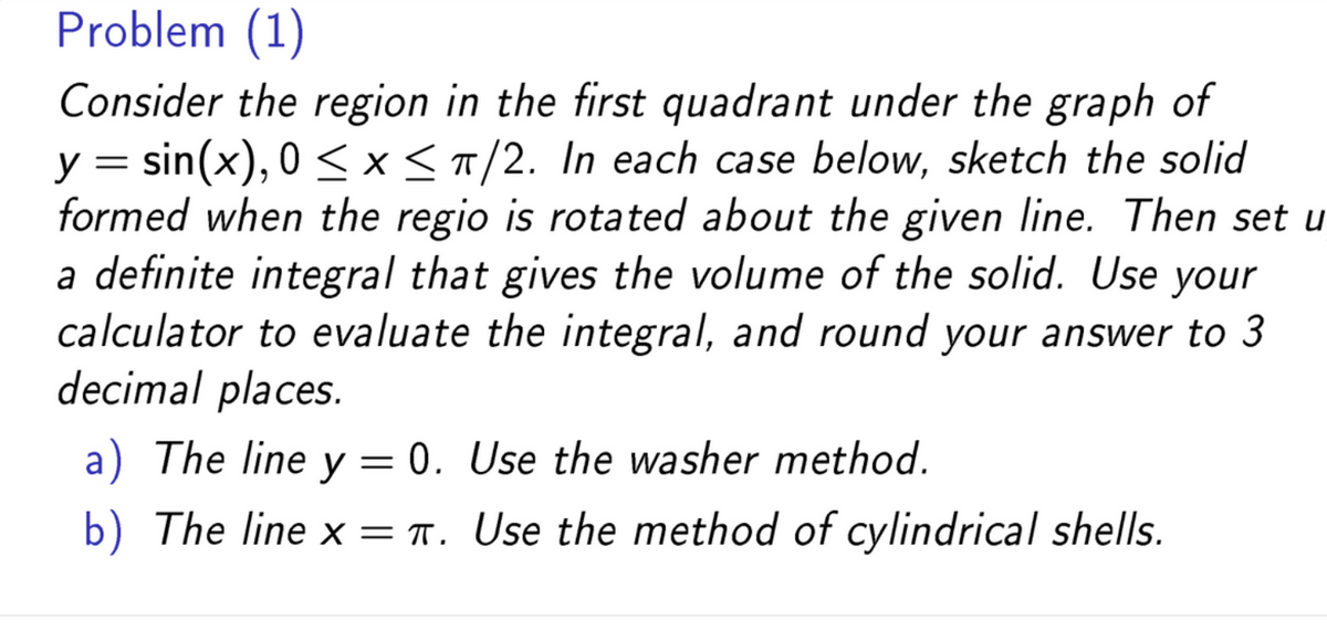 Problem (1)
Consider the region in the first quadrant under the graph of
y = sin(x), 0≤x≤ π/2. In each case below, sketch the solid
formed when the regio is rotated about the given line. Then set u
a definite integral that gives the volume of the solid. Use your
calculator to evaluate the integral, and round your answer to 3
decimal places.
a) The line y = 0. Use the washer method.
b) The line x = π. Use the method of cylindrical shells.