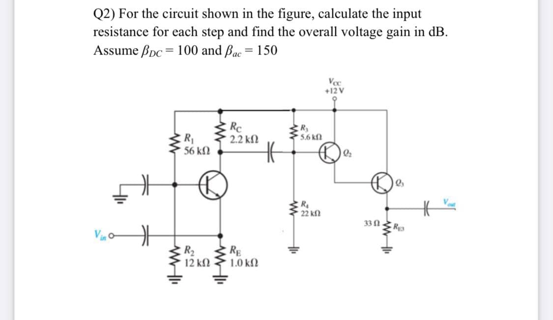 Q2) For the circuit shown in the figure, calculate the input
resistance for each step and find the overall voltage gain in dB.
Assume Bpc = 100 and Bac = 150
Voc
+12 V
Rc
2.2 kN
R
5.6 kn
R1
56 kN
Vout
R
22 kf
330
RE3
R2
12 k
RE
1.0 k2
