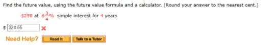 Find the future value, using the future value formula and a calculator. (Round your answer to the nearest cent.)
$250 at 6% simple interest for 4 years
$ 324.65
Need Help?
Read it
Talk to a Tutor
