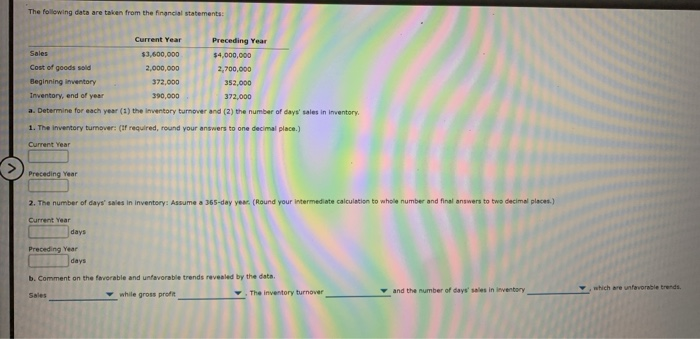 The following data are taken from the financial statements:
Current Year
Preceding Year
Sales
$3,600,000
$4,000,000
Cost of goods sold
2,000,000
2,700,000
Beginning inventory
372,000
352,000
Inventory, end of year
390,000
372,000
a. Determine for each year (1) the inventory turnover and (2) the number of days' sales in inventory.
1. The inventory turnover: (1f required, round your answers to one decimal place.)
Current Year
Preceding Year
2. The number of days' sales in inventory: Assume a 365-day year. (Round your intermediate calculation to whole number and final answers to two decimal places.)
Current Year
days
Preceding Year
days
b. Comment on the favorable and unfavorable trends revealed by the data.
v and the number of days' sales in inventory
which are unfavorable trends
Sales
while gross profit
The inventory turnover

