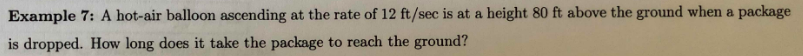 Example 7: A hot-air balloon ascending at the rate of 12 ft/sec is at a height 80 ft above the ground when a package
is dropped. How long does it take the package to reach the ground?
