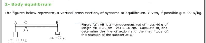 2- Body equilibrium
The figures below represent, a vertical cross-section, of systems at equilibrium. Given, if possible g = 10 N/kg.
Figure (a): AB is a homogeneous rod of mass 40 g of
length AB = 30 cm. AO = 10 cm. Calculate m2 and
determine the line of action and the magnitude of
the reaction of the support at 0.
m; = ?? g
m, = 100 g
