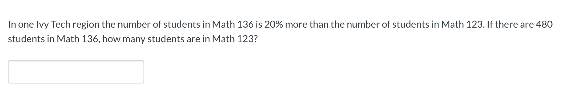 **Math Problem**

In one Ivy Tech region, the number of students in Math 136 is 20% more than the number of students in Math 123. If there are 480 students in Math 136, how many students are in Math 123?

**Solution Box:**

[The box is designed for students to input their answer.]