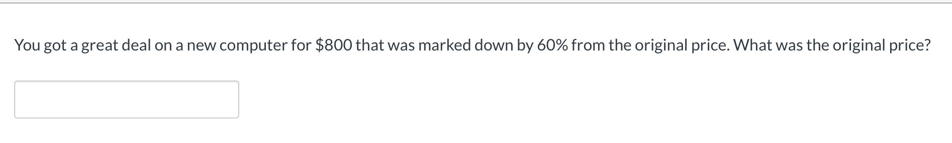 **Question:**

You got a great deal on a new computer for $800 that was marked down by 60% from the original price. What was the original price?

*Answer Box:*

[                       ]

---

This question aims to assess your understanding of discount calculations. To determine the original price before the discount, you need to work backwards from the sale price using the provided discount percentage. Use the formula:

\[ \text{Original Price} = \frac{\text{Sale Price}}{1 - \text{Discount Percentage}} \] 

Here's a step-by-step approach:

1. Convert the discount percentage to its decimal form: 
   
   \( 60\% = 0.60 \)

2. Subtract the discount from 1 (representing 100%): 

   \( 1 - 0.60 = 0.40 \)

3. Divide the sale price by the result from step 2: 

   \( \text{Original Price} = \frac{800}{0.40} \)

4. Calculate the original price:

   \( \text{Original Price} = 2000 \)

Thus, the original price of the computer was $2,000.

Feel free to type your answer in the provided box to check if you've understood the method correctly.