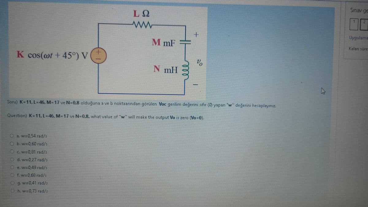 K cos(wt +45°) V
a. w=0,54 rad/s
b. w=0,60 rad/s
LQ
ww
c. w=0,81 rad/s
d. w=0,27 rady's
e. w=0,49 rad/s
f. w=0,68 rad/s
g. w=0,41 rad/s
h. w=0,73 rad/s
M mF
N mH
Soru) K=11, L=46, M-17 ve N=0,8 olduğuna a ve b noktaarından görülen Voc gerilim değerini sıfır (0) yapan "w" değerini hesaplayınız.
Question) K-11, L=46, M-17 ve N=0,8, what value of "w" will make the output Vo is zero (Vo=0).
Vo
K
Sınav ge
1
2
Uygulama
Kalan süre