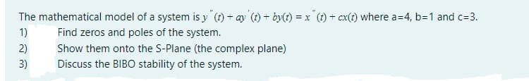 The mathematical model of a system is y" (t)+ ay (t) + by(t) =x" (t) + cx(t) where a=4, b=1 and c=3.
1)
Find zeros and poles of the system.
Show them onto the S-Plane (the complex plane)
Discuss the BIBO stability of the system.
2)
3)