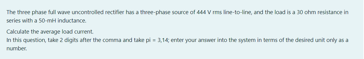 The three phase full wave uncontrolled rectifier has a three-phase source of 444 V rms line-to-line, and the load is a 30 ohm resistance in
series with a 50-mH inductance.
Calculate the average load current.
In this question, take 2 digits after the comma and take pi = 3,14; enter your answer into the system in terms of the desired unit only as a
number.