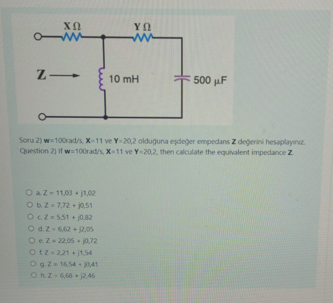 ΧΩ
www
ZI
ΥΩ
O a. Z = 11,03 + j1,02
O b. Z = 7,72 + j0,51
OCZ = 5,51 + j0,82
O d. Z = 6,62 + j2,05
O e. Z = 22,05 + j0,72
O f. Z 2,21 +j1,54
O g. Z = 16,54 + j0,41
Oh. Z = 6,68 + j2,46
10 mH
500 μF
Soru 2) w=100rad/s, X=11 ve Y=20,2 olduğuna eşdeğer empedans Z değerini hesaplayınız.
Question 2) If w=100rad/s, X=11 ve Y=20,2, then calculate the equivalent impedance Z.