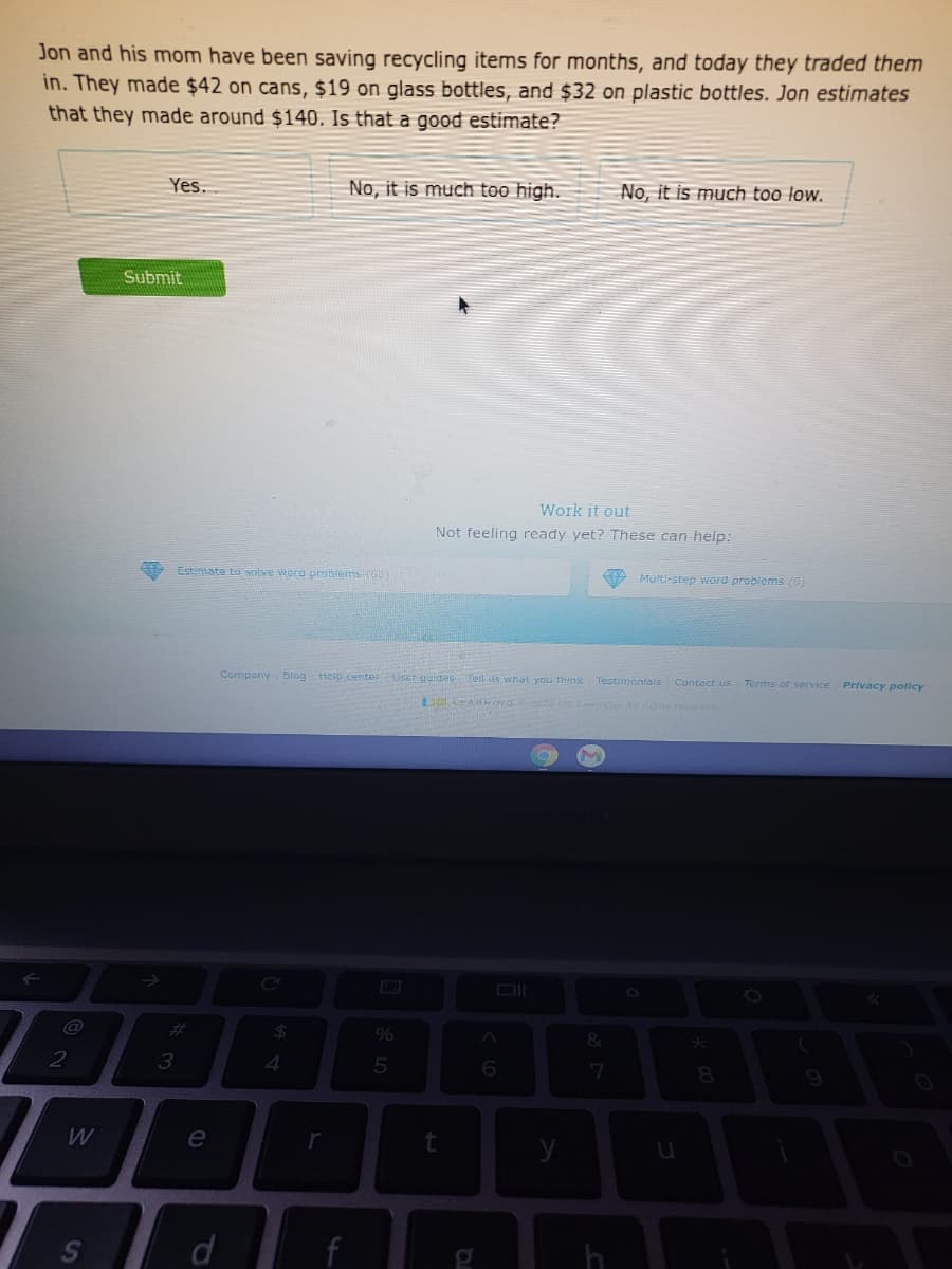 Jon and his mom have been saving recycling items for months, and today they traded them
in. They made $42 on cans, $19 on glass bottles, and $32 on plastic bottles. Jon estimates
that they made around $140. Is that a good estimate?
Yes.
No, it is much too high.
No, it is much too low.
Submit
Work it out
Not feeling ready yet? These can help:
Estimate to solve word problems (02
P Multi-step word problems (0)
Company Blog Help center
User guides Tell us what you think Testimontals Contoct us Terms or service Privacy policy
%23
&
3
4.
6.

