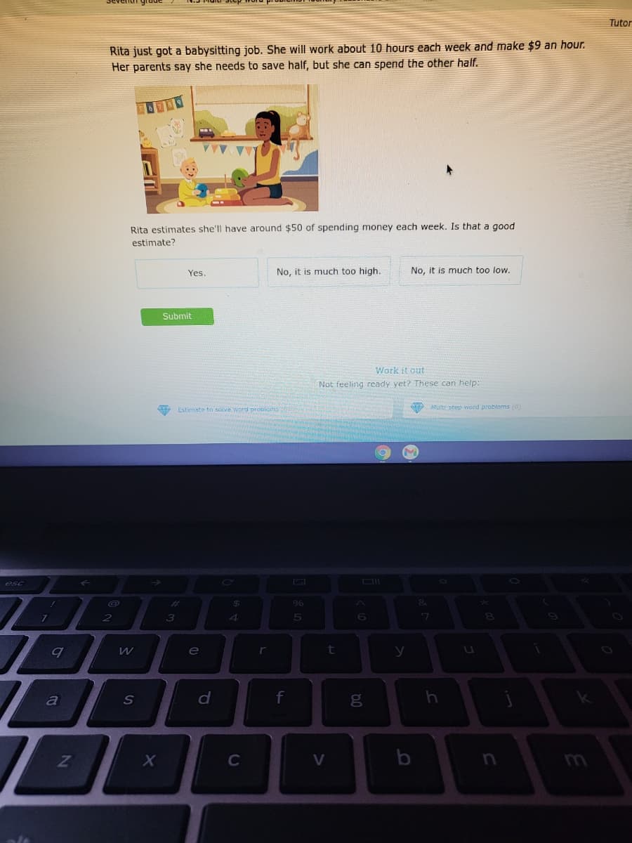 Tutor
Rita just got a babysitting job. She will work about 10 hours each week and make $9 an hour.
Her parents say she needs to save half, but she can spend the other half.
Rita estimates she'll have around $50 of spending money each week. Is that a good
estimate?
Yes.
No, it is much too high.
No, it is much too low.
Submit
Work it out
Not feeling ready yet? These can help:
9 Estimate to solve word problons
Murti-step word problems (0)
esc
%23
2
3
6.
e
r
t
S
f
C
