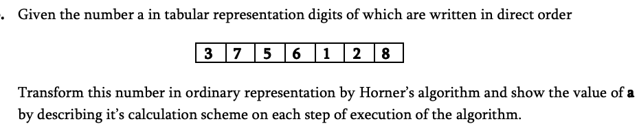 Given the number a in tabular representation digits of which are written in direct order
3 7 5 6
1
2 8
Transform this number in ordinary representation by Horner's algorithm and show the value of a
by describing it's calculation scheme on each step of execution of the algorithm.
