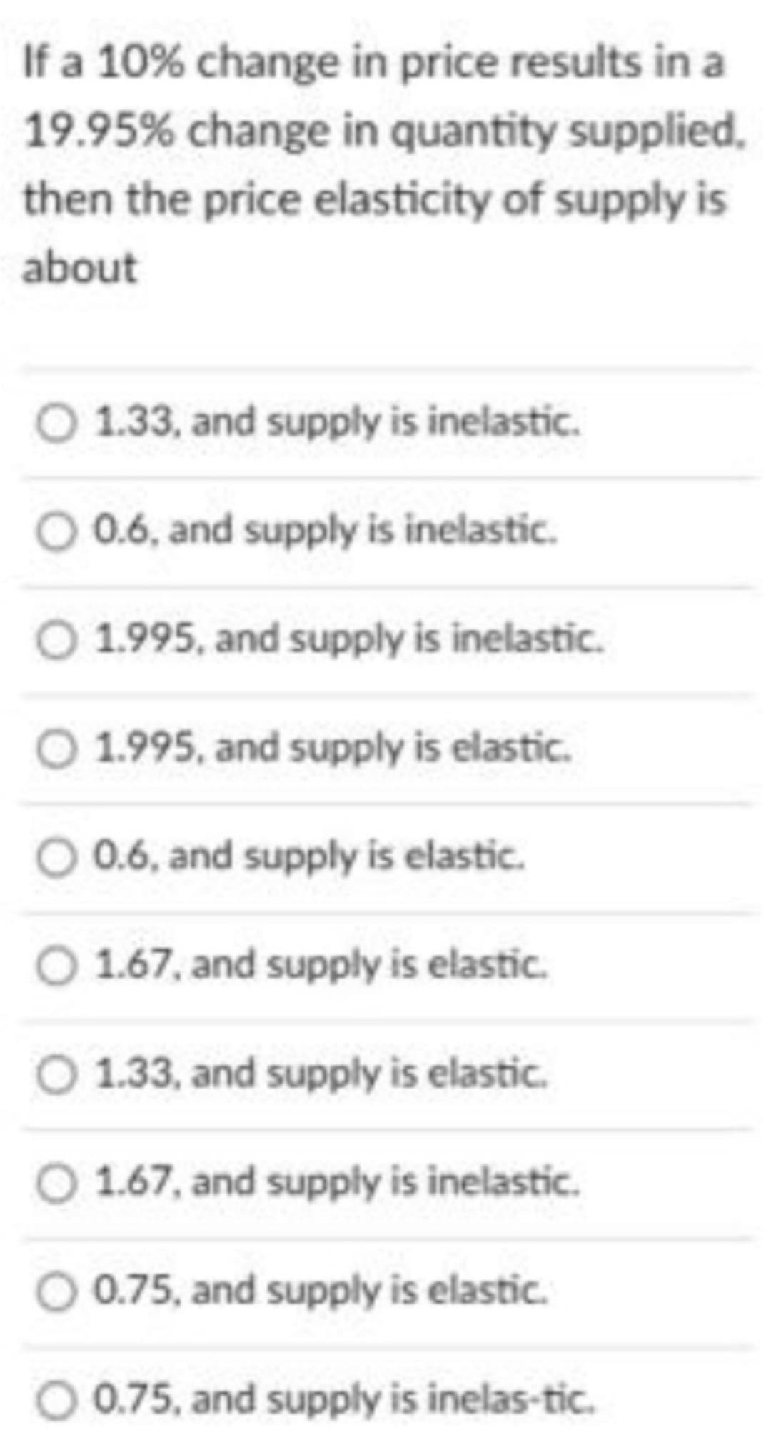 If a 10% change in price results in a
19.95% change in quantity supplied.
then the price elasticity of supply is
about
O 1.33, and supply is inelastic.
O 0.6, and supply is inelastic.
O 1.995, and supply is inelastic.
O 1.995, and supply is elastic.
O 0.6, and supply is elastic.
O 1.67, and supply is elastic.
O 1.33, and supply is elastic.
O 1.67, and supply is inelastic.
O 0.75, and supply is elastic.
O 0.75, and supply is inelas-tic.
