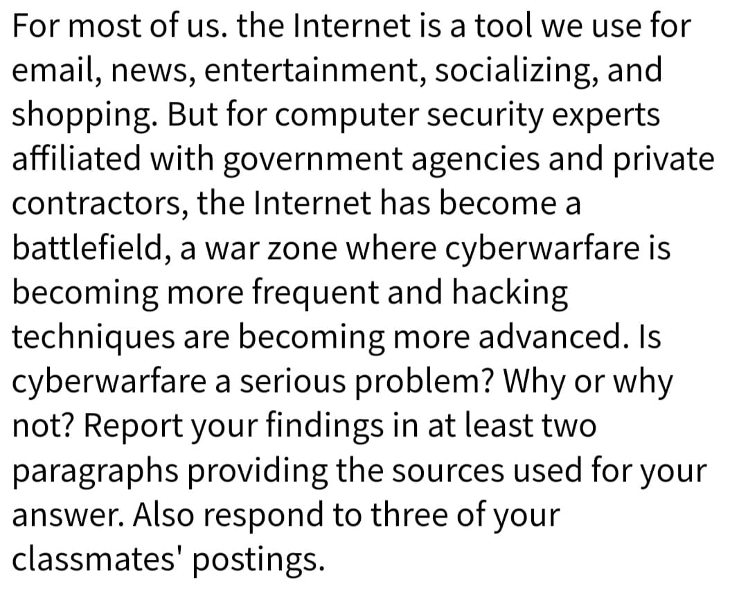 For most of us. the Internet is a tool we use for
email, news, entertainment, socializing, and
shopping. But for computer security experts
affiliated with government agencies and private
contractors, the Internet has become a
battlefield, a war zone where cyberwarfare is
becoming more frequent and hacking
techniques are becoming more advanced. Is
cyberwarfare a serious problem? Why or why
not? Report your findings in at least two
paragraphs providing the sources used for your
answer. Also respond to three of your
classmates' postings.
