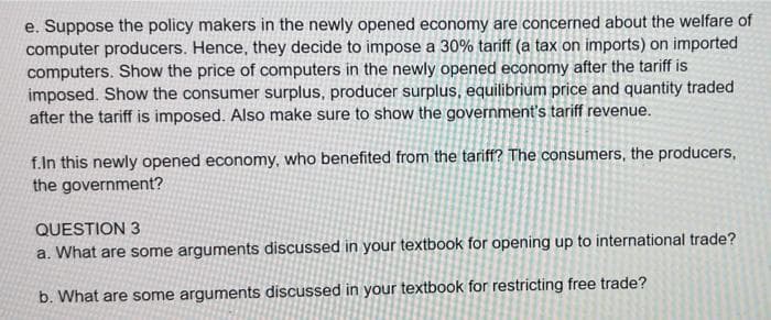 e. Suppose the policy makers in the newly opened economy are concerned about the welfare of
computer producers. Hence, they decide to impose a 30% tariff (a tax on imports) on imported
computers. Show the price of computers in the newly opened economy after the tariff is
imposed. Show the consumer surplus, producer surplus, equilibrium price and quantity traded
after the tariff is imposed. Also make sure to show the government's tariff revenue.
f.In this newly opened economy, who benefited from the tariff? The consumers, the producers,
the government?
QUESTION 3
a. What are some arguments discussed in your textbook for opening up to international trade?
b. What are some arguments discussed in your textbook for restricting free trade?
